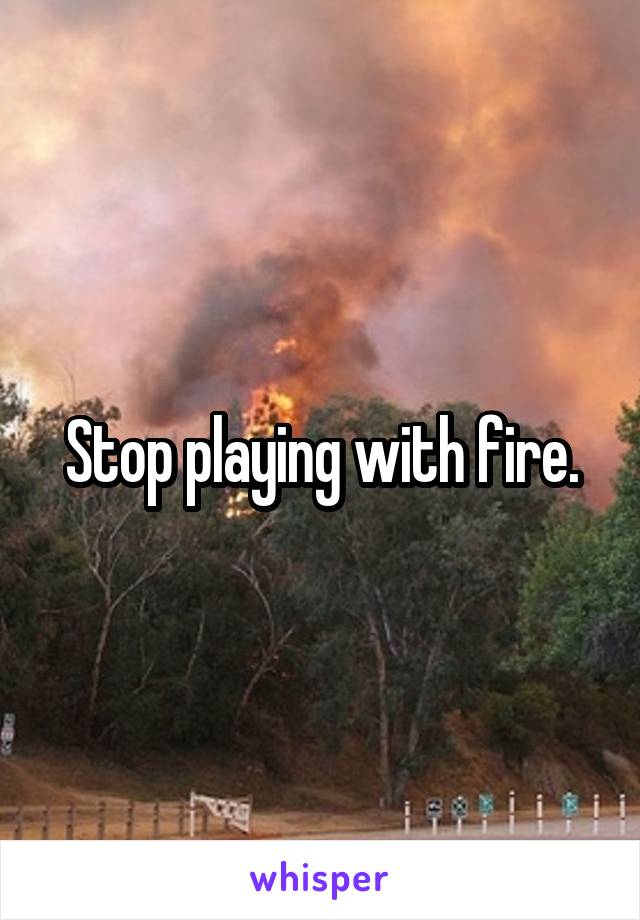 Stop playing with fire.