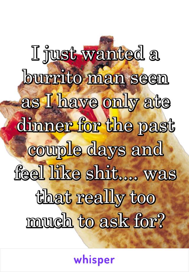 I just wanted a burrito man seen as I have only ate dinner for the past couple days and feel like shit.... was that really too much to ask for?