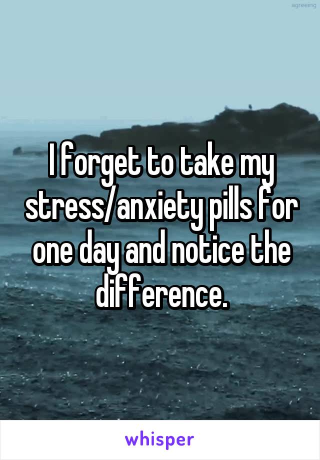 I forget to take my stress/anxiety pills for one day and notice the difference.
