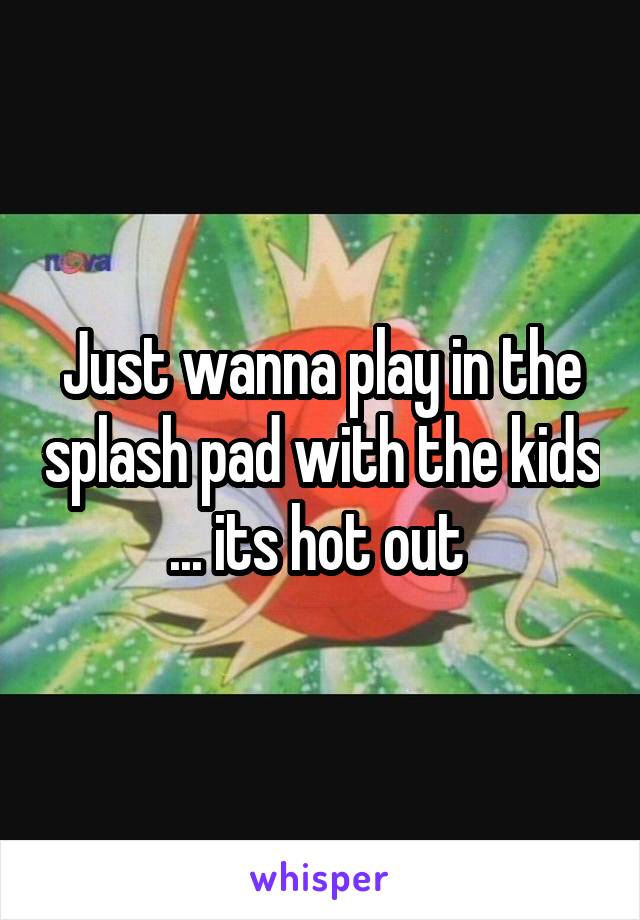 Just wanna play in the splash pad with the kids ... its hot out 