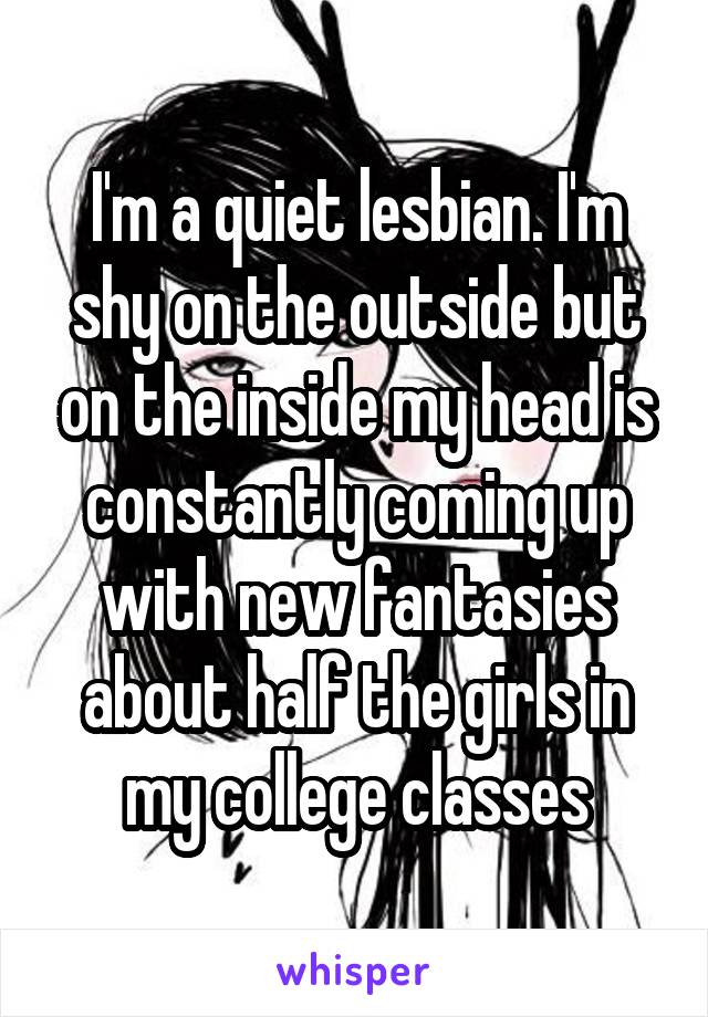 I'm a quiet lesbian. I'm shy on the outside but on the inside my head is constantly coming up with new fantasies about half the girls in my college classes