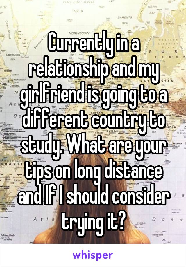 Currently in a relationship and my girlfriend is going to a different country to study. What are your tips on long distance and If I should consider trying it?