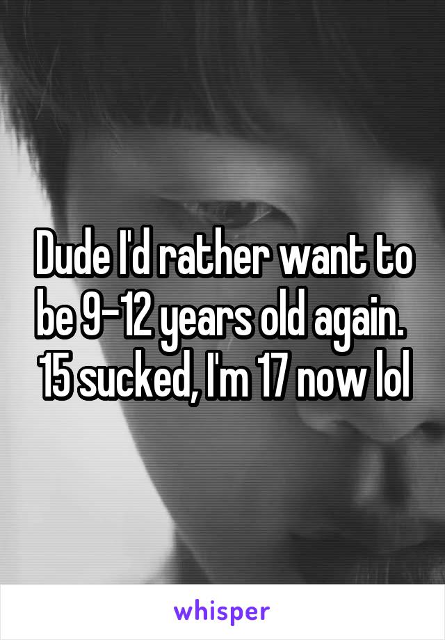Dude I'd rather want to be 9-12 years old again.  15 sucked, I'm 17 now lol