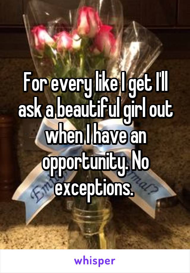 For every like I get I'll ask a beautiful girl out when I have an opportunity. No exceptions. 