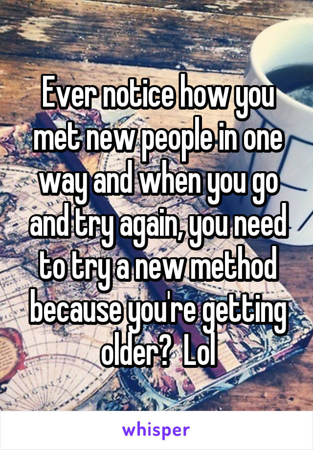 Ever notice how you met new people in one way and when you go and try again, you need to try a new method because you're getting older?  Lol