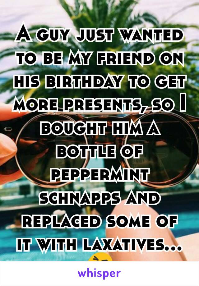 A guy just wanted to be my friend on his birthday to get more presents, so I bought him a bottle of peppermint schnapps and replaced some of it with laxatives...
😝