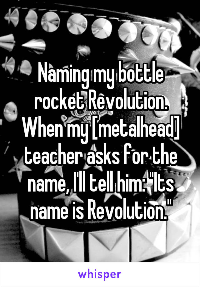 Naming my bottle rocket Revolution. When my [metalhead] teacher asks for the name, I'll tell him: "Its name is Revolution."