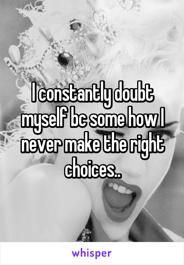 I constantly doubt myself bc some how I never make the right choices..