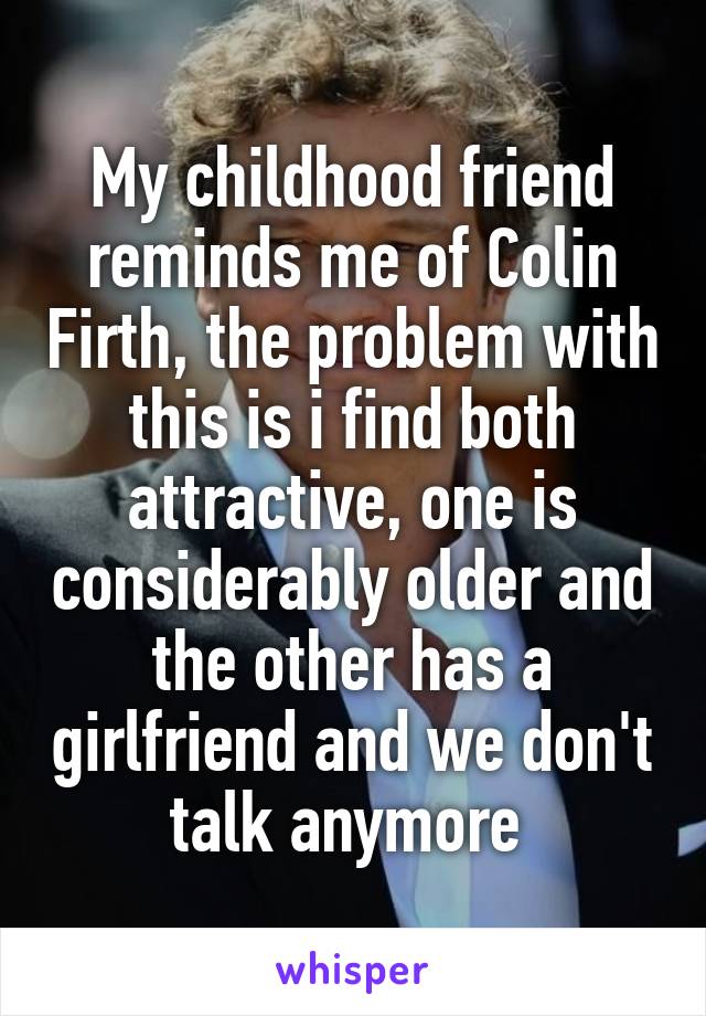 My childhood friend reminds me of Colin Firth, the problem with this is i find both attractive, one is considerably older and the other has a girlfriend and we don't talk anymore 