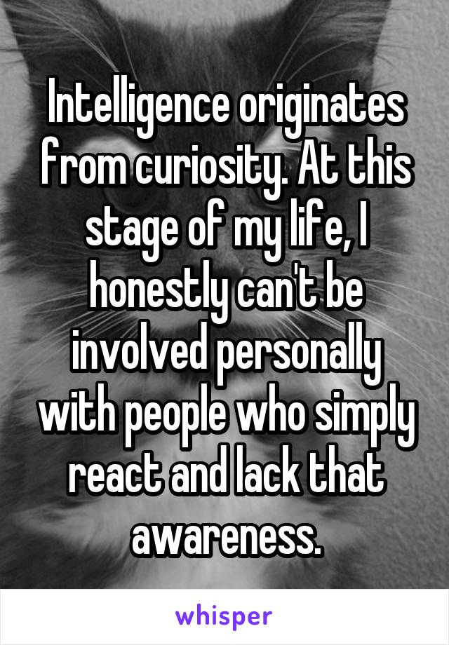 Intelligence originates from curiosity. At this stage of my life, I honestly can't be involved personally with people who simply react and lack that awareness.