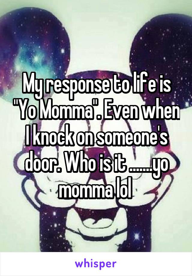 My response to life is "Yo Momma". Even when I knock on someone's door. Who is it .......yo momma lol 