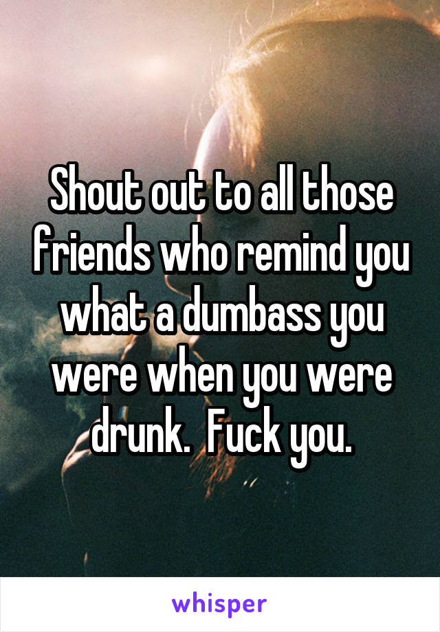 Shout out to all those friends who remind you what a dumbass you were when you were drunk.  Fuck you.