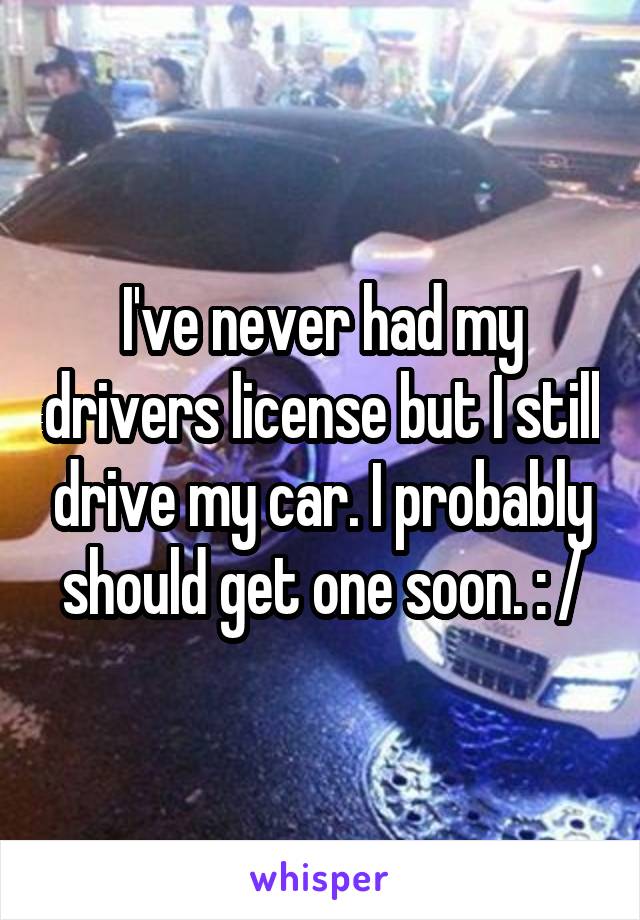 I've never had my drivers license but I still drive my car. I probably should get one soon. : /