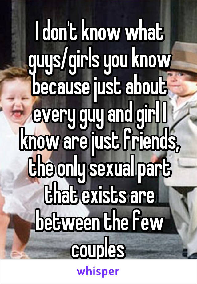 I don't know what guys/girls you know because just about every guy and girl I know are just friends, the only sexual part that exists are between the few couples 