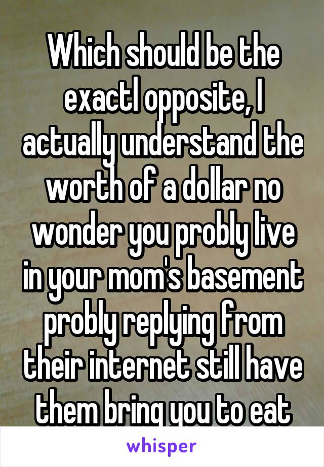 Which should be the exactl opposite, I actually understand the worth of a dollar no wonder you probly live in your mom's basement probly replying from their internet still have them bring you to eat