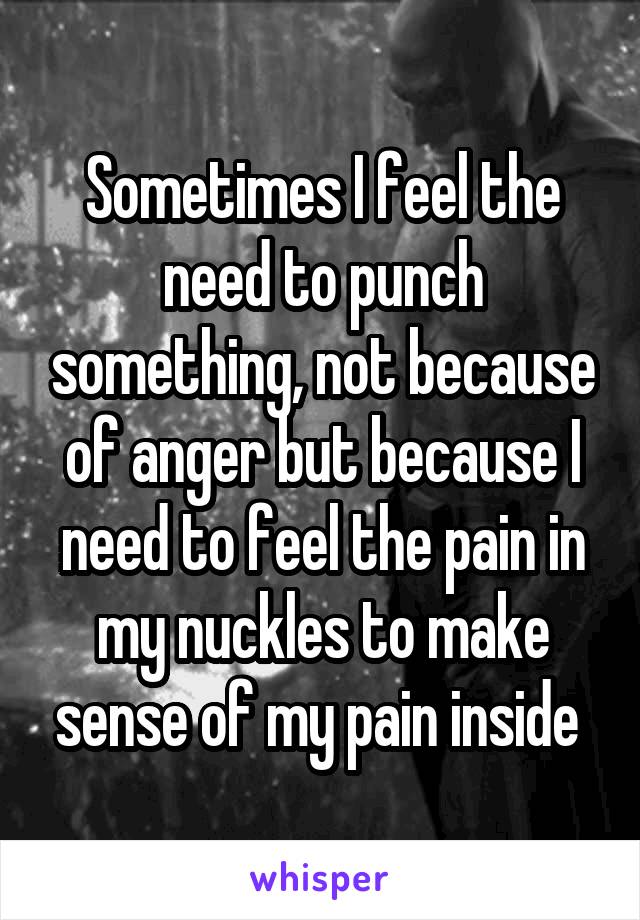 Sometimes I feel the need to punch something, not because of anger but because I need to feel the pain in my nuckles to make sense of my pain inside 