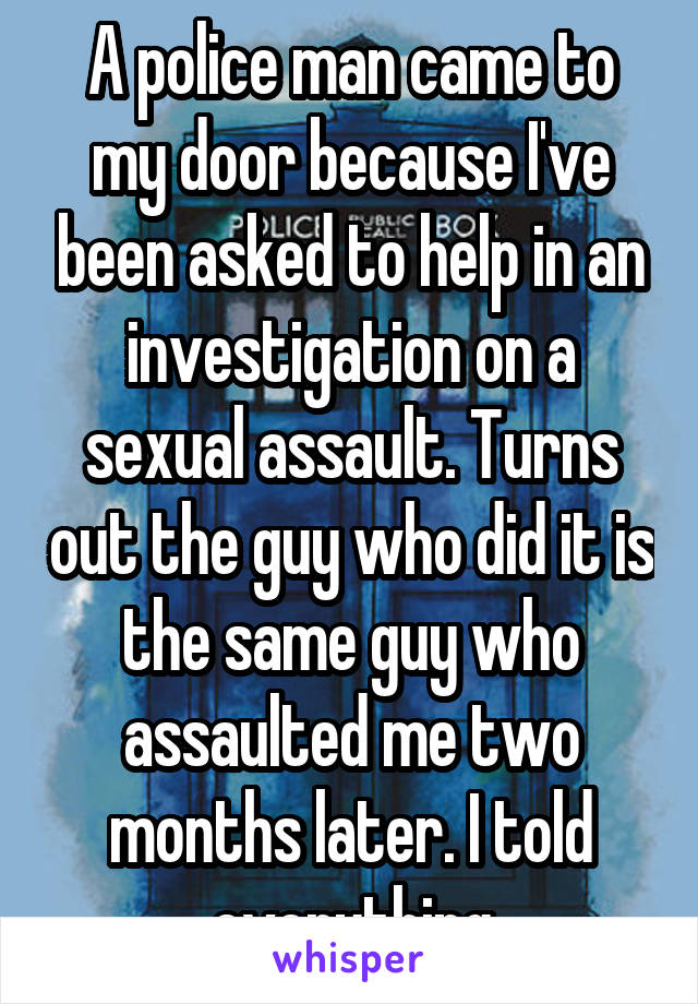  A police man came to my door because I've been asked to help in an investigation on a sexual assault. Turns out the guy who did it is the same guy who assaulted me two months later. I told everything
