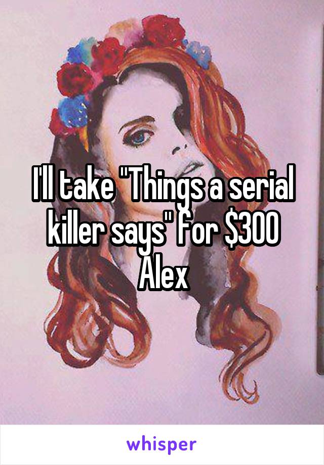 I'll take "Things a serial killer says" for $300 Alex