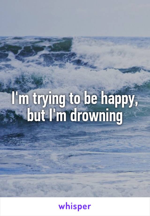 I'm trying to be happy, but I'm drowning