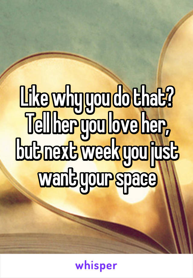 Like why you do that? Tell her you love her, but next week you just want your space