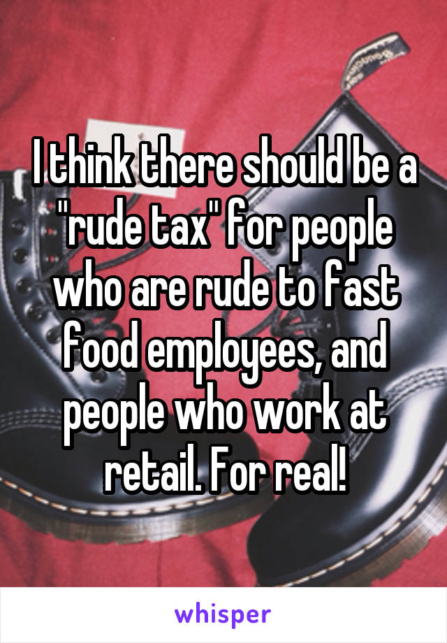 I think there should be a "rude tax" for people who are rude to fast food employees, and people who work at retail. For real!