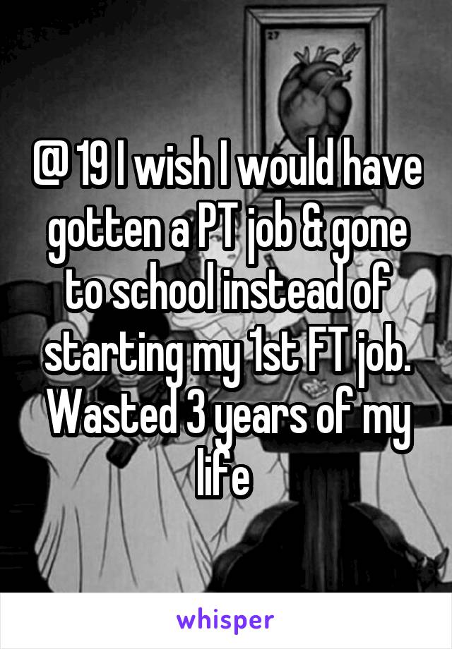 @ 19 I wish I would have gotten a PT job & gone to school instead of starting my 1st FT job. Wasted 3 years of my life 