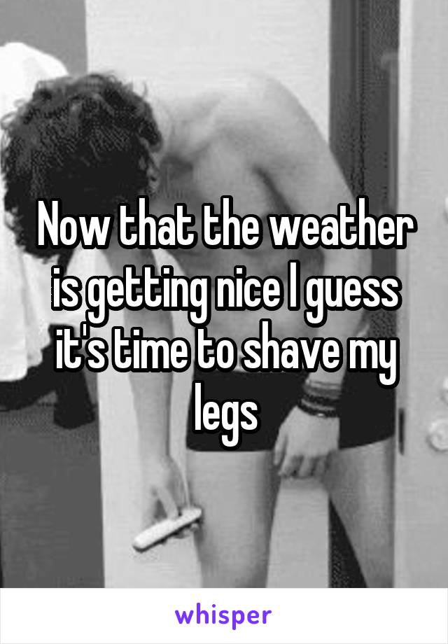 Now that the weather is getting nice I guess it's time to shave my legs