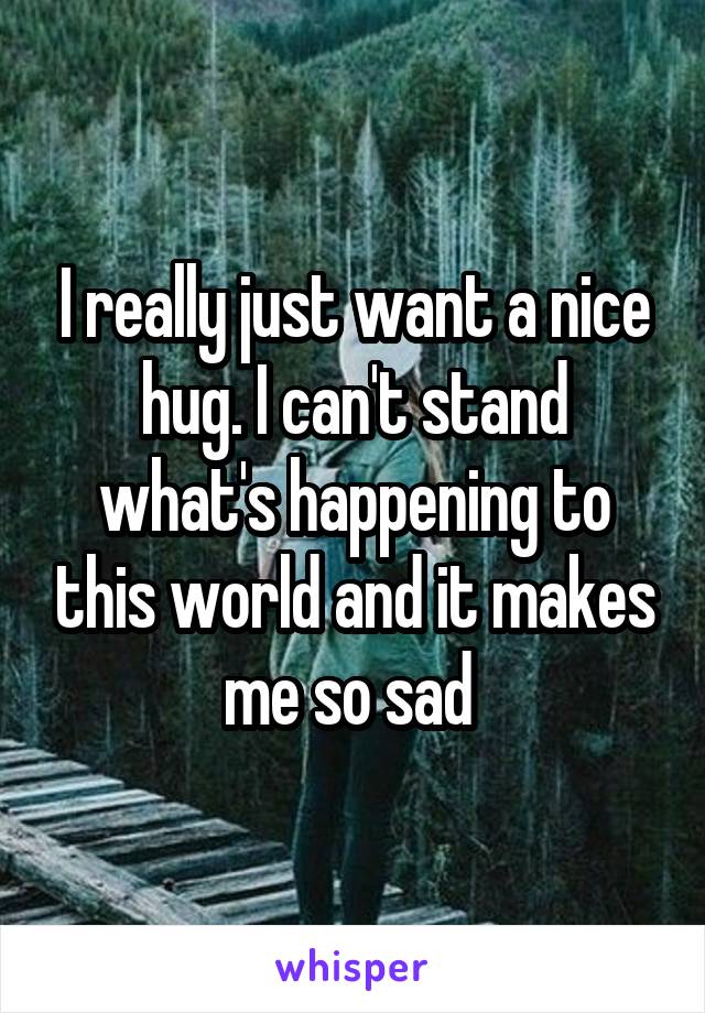I really just want a nice hug. I can't stand what's happening to this world and it makes me so sad 