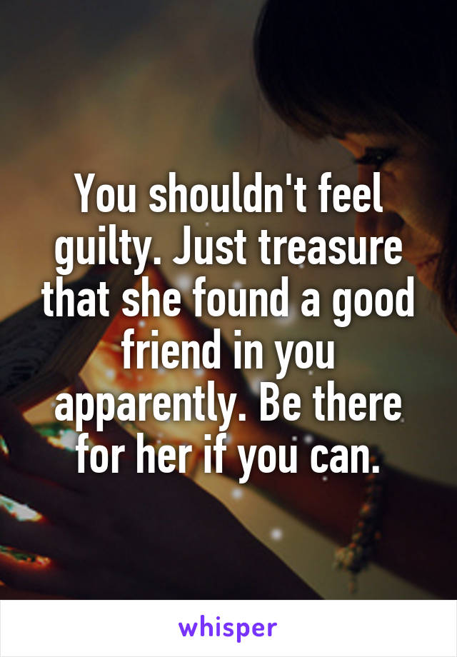 You shouldn't feel guilty. Just treasure that she found a good friend in you apparently. Be there for her if you can.