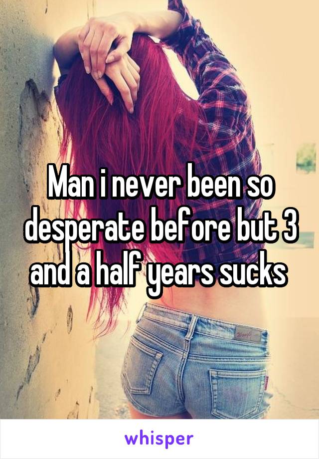 Man i never been so desperate before but 3 and a half years sucks 