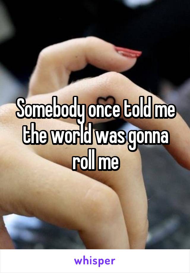 Somebody once told me the world was gonna roll me