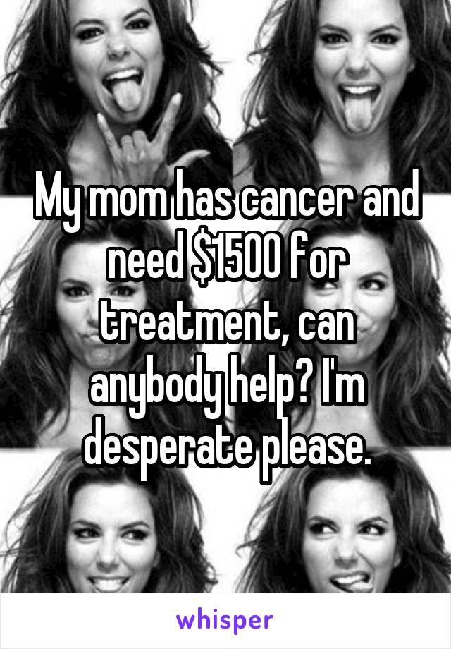 My mom has cancer and need $1500 for treatment, can anybody help? I'm desperate please.