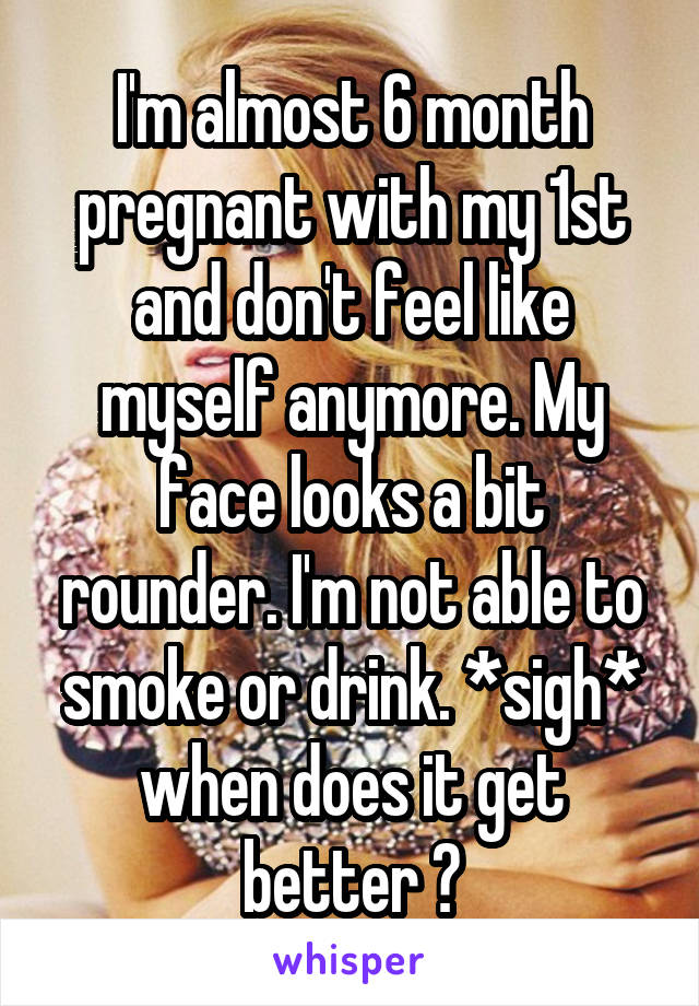 I'm almost 6 month pregnant with my 1st and don't feel like myself anymore. My face looks a bit rounder. I'm not able to smoke or drink. *sigh* when does it get better ?