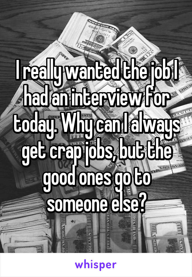I really wanted the job I had an interview for today. Why can I always get crap jobs, but the good ones go to someone else?