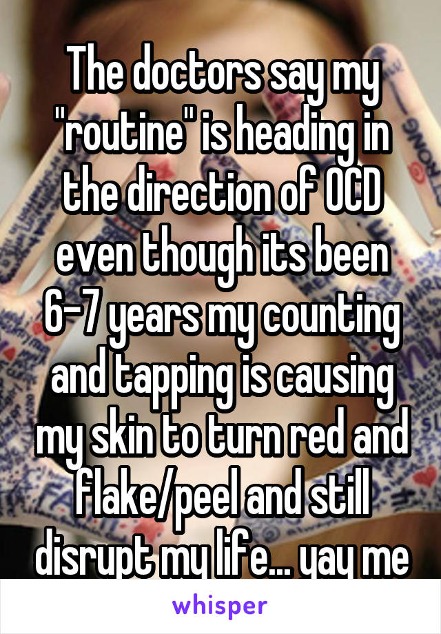 The doctors say my "routine" is heading in the direction of OCD even though its been 6-7 years my counting and tapping is causing my skin to turn red and flake/peel and still disrupt my life... yay me