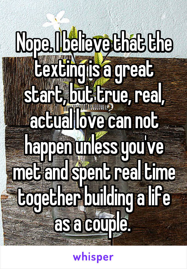 Nope. I believe that the texting is a great start, but true, real, actual love can not happen unless you've met and spent real time together building a life as a couple. 