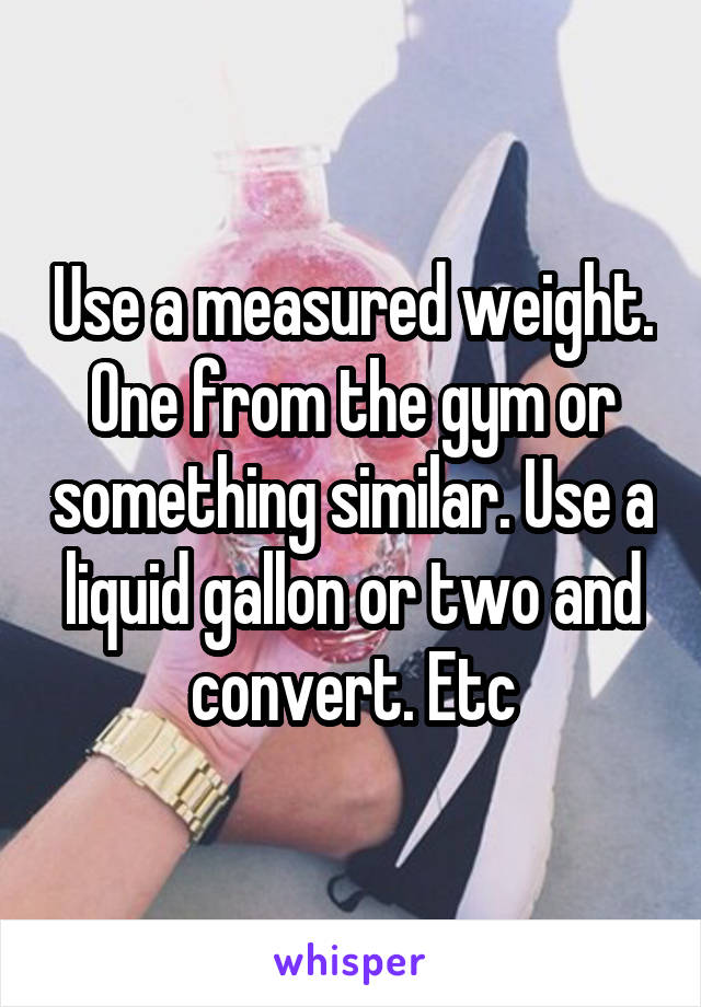 Use a measured weight. One from the gym or something similar. Use a liquid gallon or two and convert. Etc