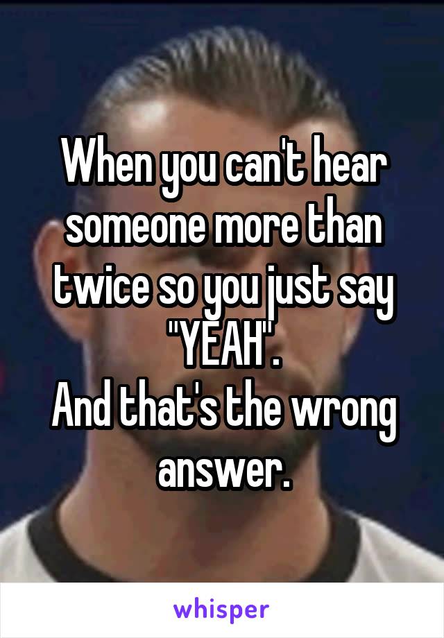 When you can't hear someone more than twice so you just say "YEAH".
And that's the wrong answer.