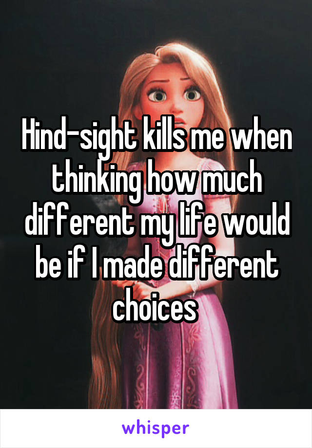 Hind-sight kills me when thinking how much different my life would be if I made different choices 