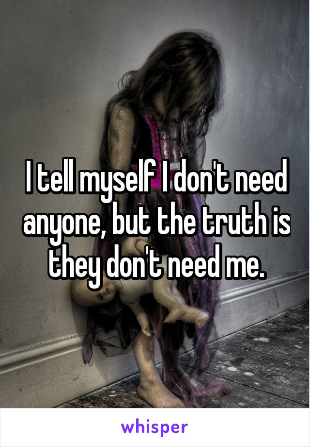 I tell myself I don't need anyone, but the truth is they don't need me.