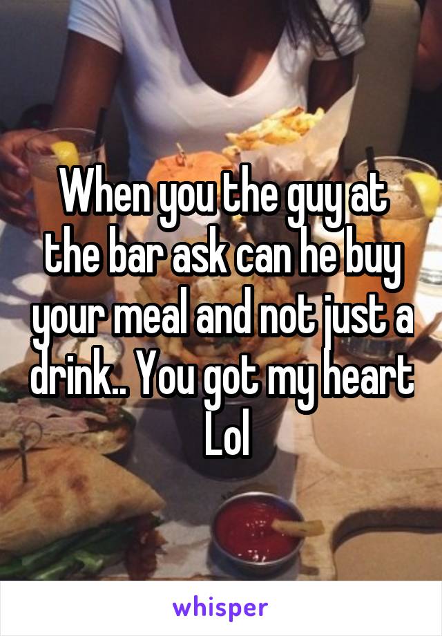 When you the guy at the bar ask can he buy your meal and not just a drink.. You got my heart  Lol