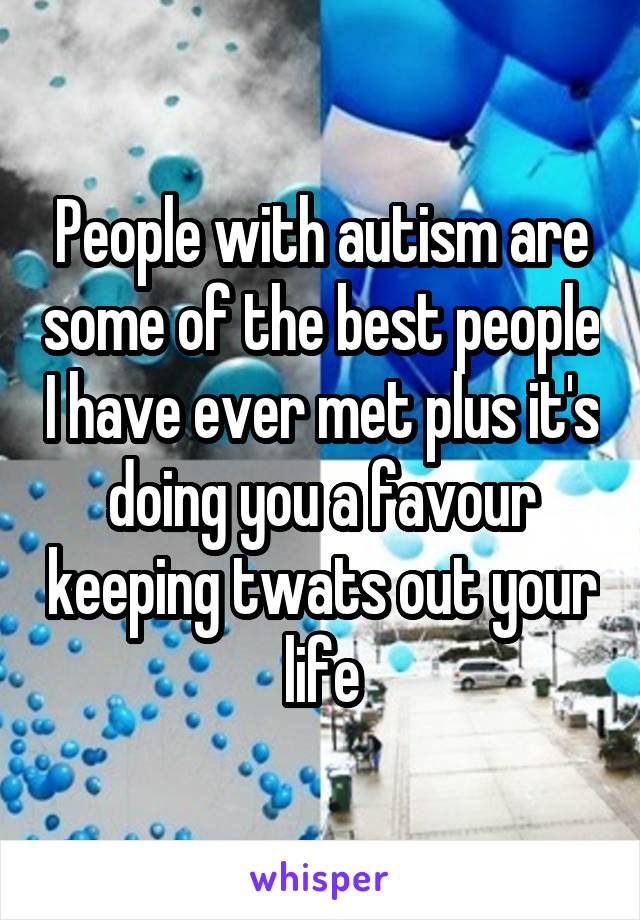 People with autism are some of the best people I have ever met plus it's doing you a favour keeping twats out your life