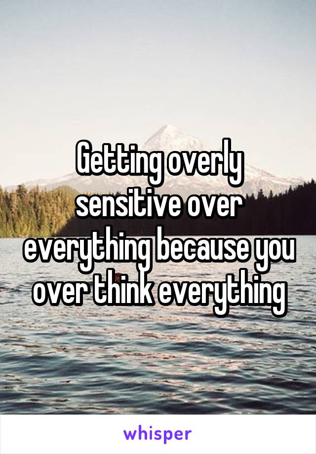 Getting overly sensitive over everything because you over think everything