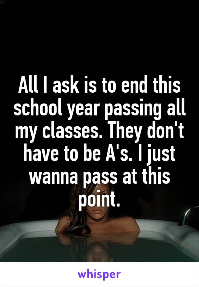 All I ask is to end this school year passing all my classes. They don't have to be A's. I just wanna pass at this point.