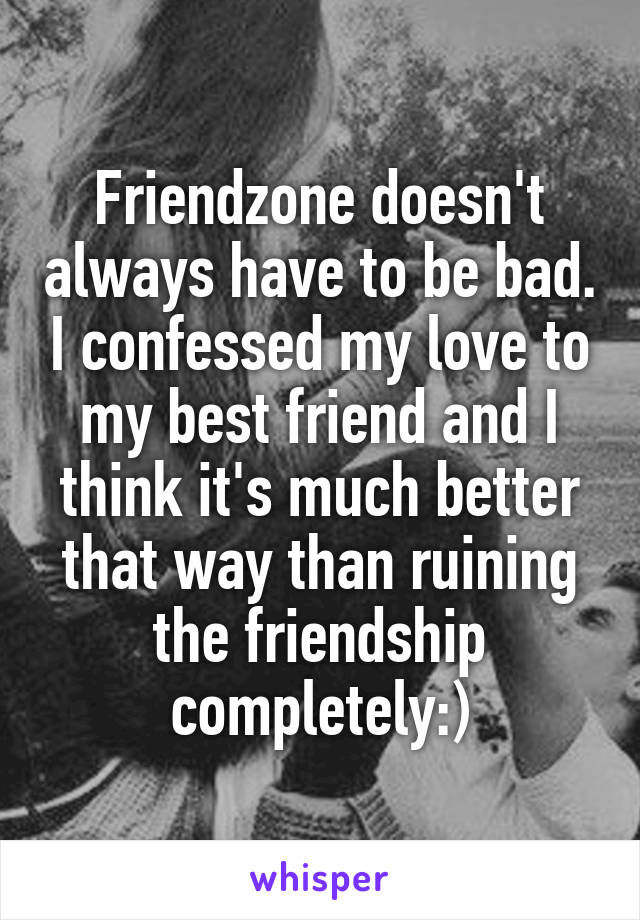 Friendzone doesn't always have to be bad. I confessed my love to my best friend and I think it's much better that way than ruining the friendship completely:)
