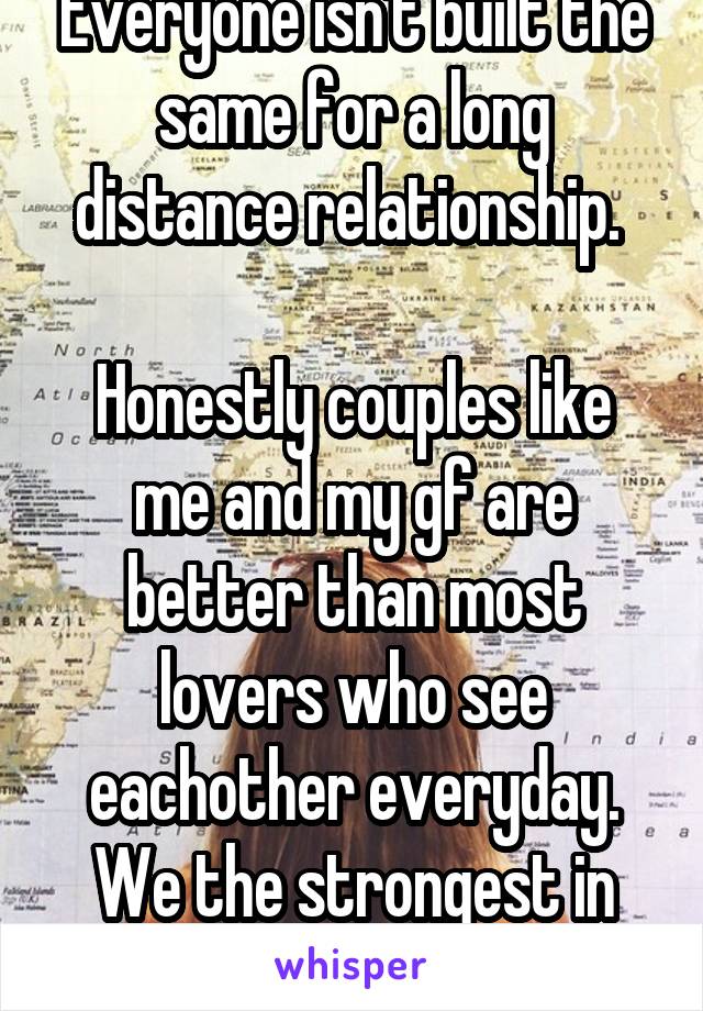 Everyone isn't built the same for a long distance relationship. 

Honestly couples like me and my gf are better than most lovers who see eachother everyday. We the strongest in love