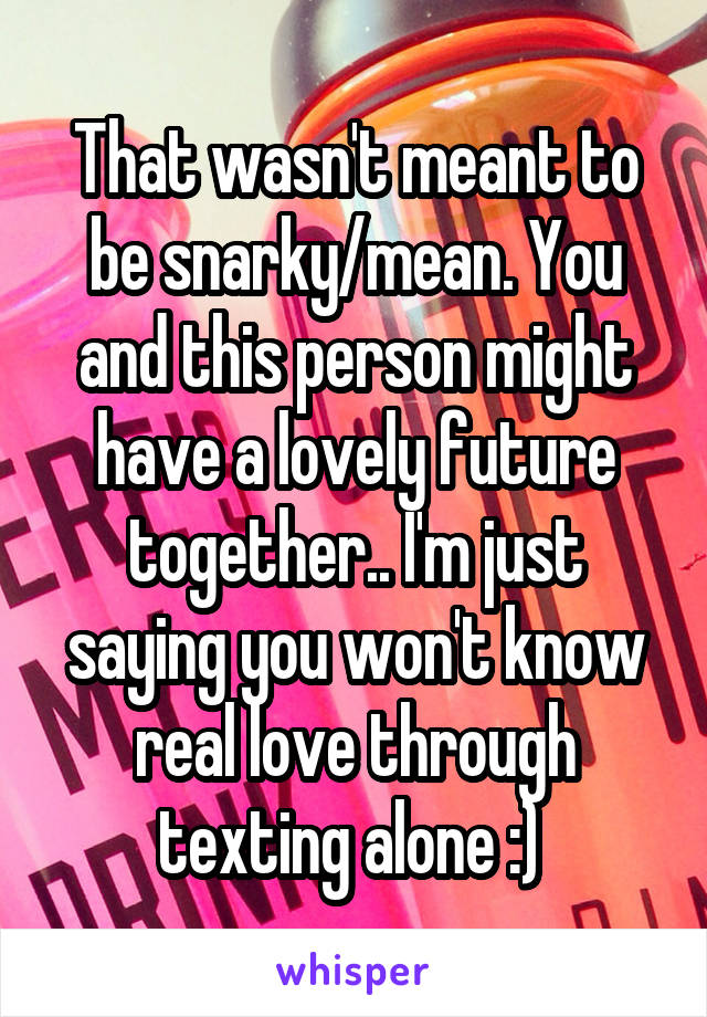That wasn't meant to be snarky/mean. You and this person might have a lovely future together.. I'm just saying you won't know real love through texting alone :) 