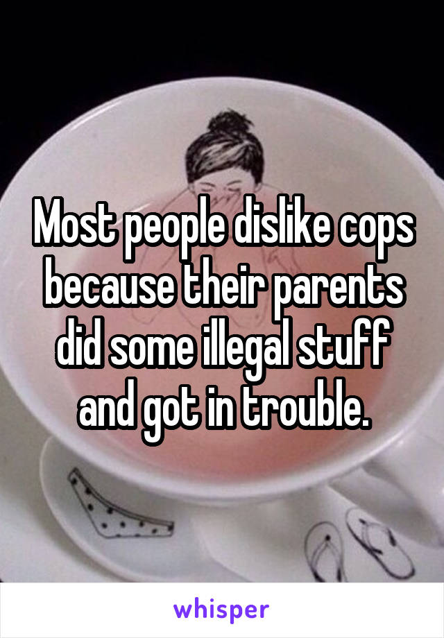 Most people dislike cops because their parents did some illegal stuff and got in trouble.
