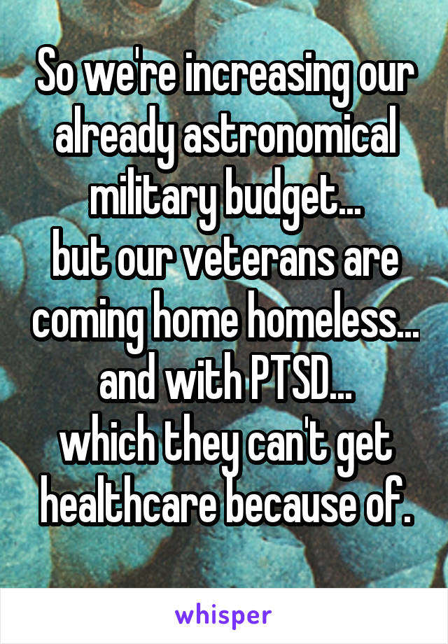 So we're increasing our already astronomical military budget...
but our veterans are coming home homeless...
and with PTSD...
which they can't get healthcare because of.
