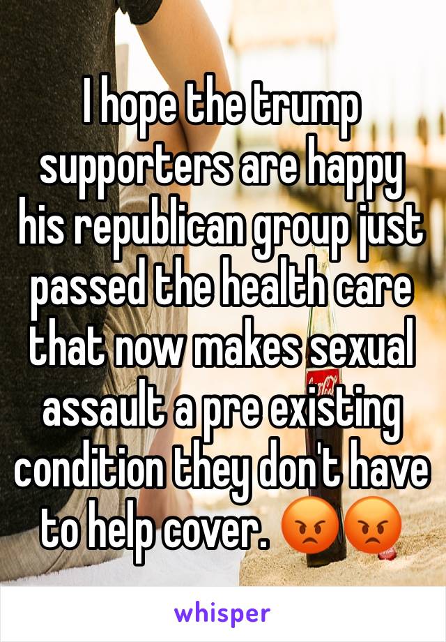 I hope the trump supporters are happy his republican group just passed the health care that now makes sexual assault a pre existing condition they don't have to help cover. 😡😡